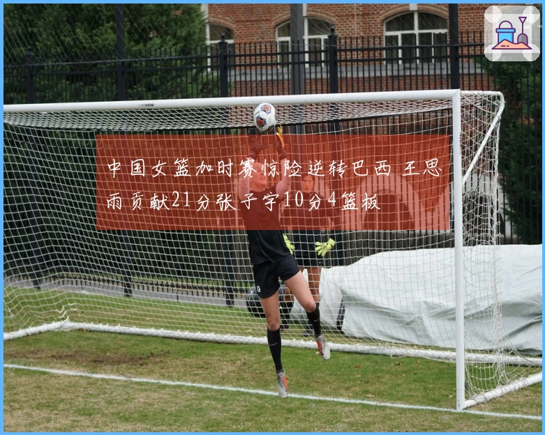 中国女篮加时赛惊险逆转巴西 王思雨贡献21分张子宇10分4篮板