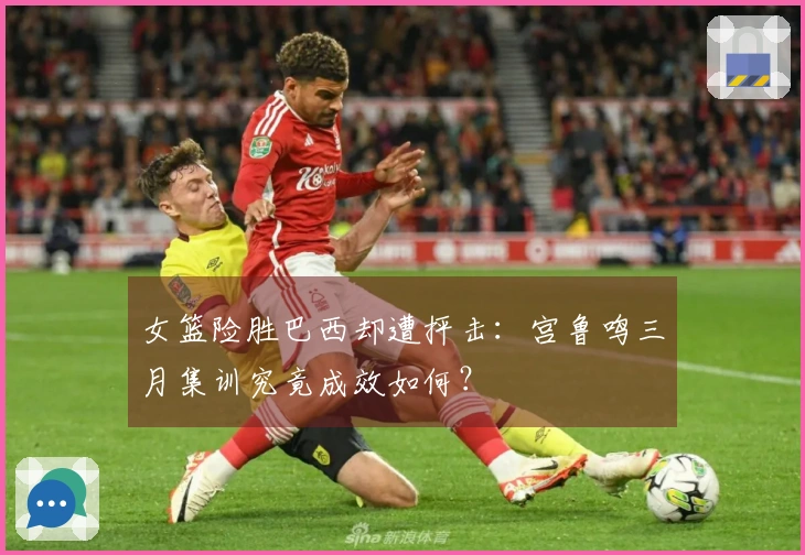 女篮险胜巴西却遭抨击：宫鲁鸣三月集训究竟成效如何？