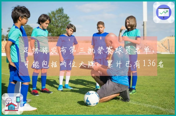 足协将发布第三批禁赛球员名单，可能包括两位大牌，累计已有136名球员和13支球队受罚