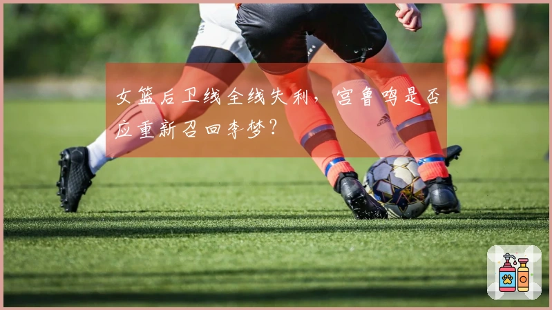 女篮后卫线全线失利，宫鲁鸣是否应重新召回李梦？