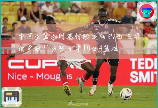 中国女篮加时赛惊险逆转巴西 王思雨贡献21分张子宇10分4篮板