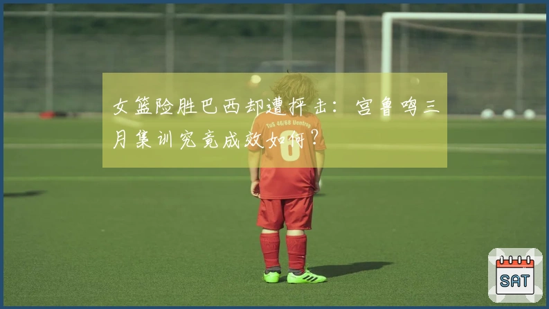 女篮险胜巴西却遭抨击：宫鲁鸣三月集训究竟成效如何？