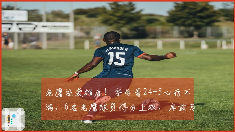 老鹰逆袭雄鹿！字母哥24+5心存不满，6名老鹰球员得分上双，库兹马表现出色。