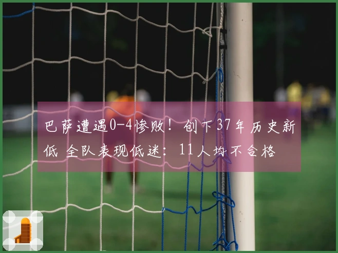 巴萨遭遇0-4惨败！创下37年历史新低 全队表现低迷：11人均不合格 亚马尔仅得5分