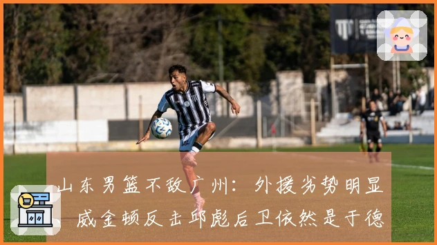 山东男篮不敌广州：外援劣势明显、威金顿反击邱彪后卫依然是于德豪