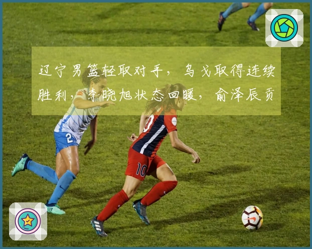 辽宁男篮轻取对手，乌戈取得连续胜利，李晓旭状态回暖，俞泽辰贡献12分