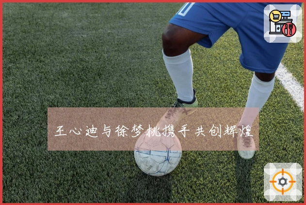 王心迪与徐梦桃携手共创辉煌