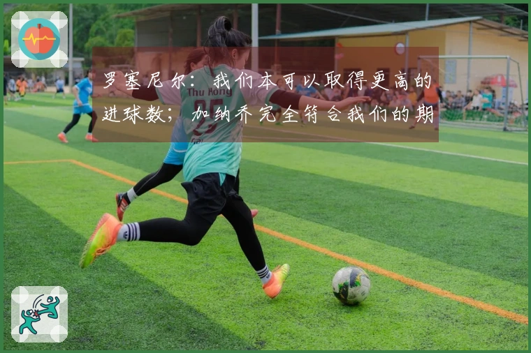 罗塞尼尔：我们本可以取得更高的进球数；加纳乔完全符合我们的期望