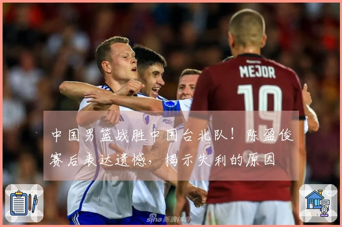 中国男篮战胜中国台北队！陈盈俊赛后表达遗憾，揭示失利的原因