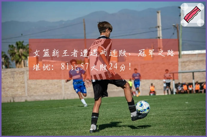 女篮新王者遭遇两连败，冠军之路堪忧：81比57大败24分！