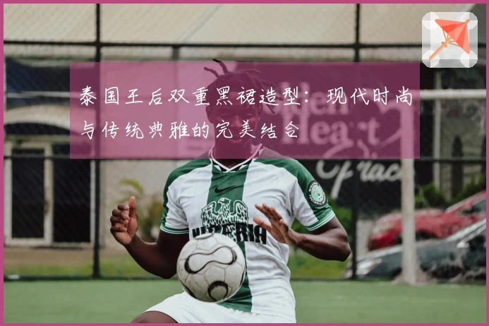 泰国王后双重黑裙造型：现代时尚与传统典雅的完美结合