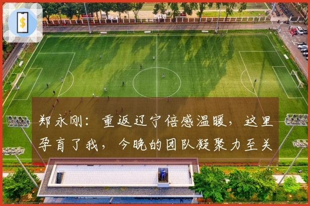 郑永刚：重返辽宁倍感温暖，这里孕育了我，今晚的团队凝聚力至关重要