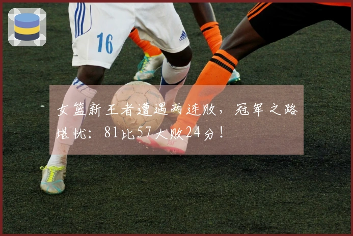 女篮新王者遭遇两连败，冠军之路堪忧：81比57大败24分！
