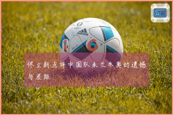 佟立新点评中国队米兰冬奥的遗憾与差距